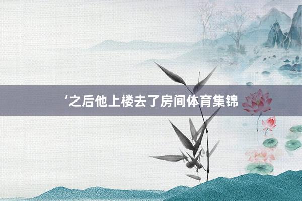 ’之后他上楼去了房间体育集锦