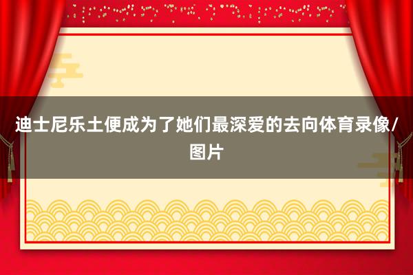 迪士尼乐土便成为了她们最深爱的去向体育录像/图片