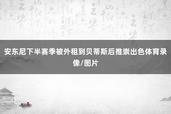 安东尼下半赛季被外租到贝蒂斯后推崇出色体育录像/图片