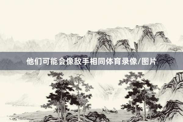 他们可能会像敌手相同体育录像/图片