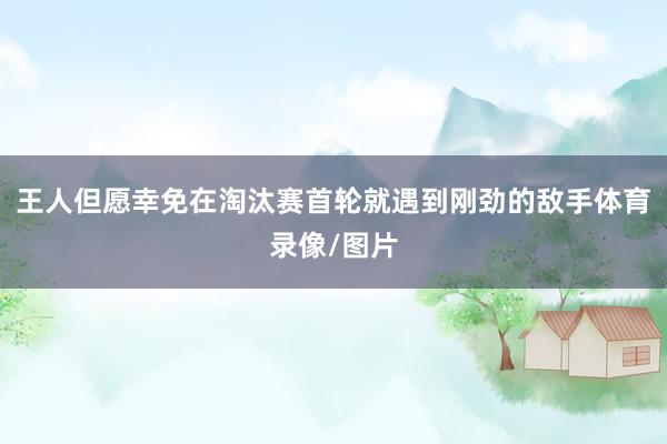 王人但愿幸免在淘汰赛首轮就遇到刚劲的敌手体育录像/图片