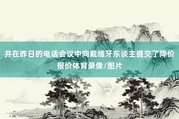 并在昨日的电话会议中向戴维牙东谈主提交了降价报价体育录像/图片