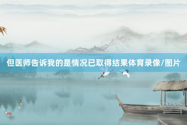 但医师告诉我的是情况已取得结果体育录像/图片