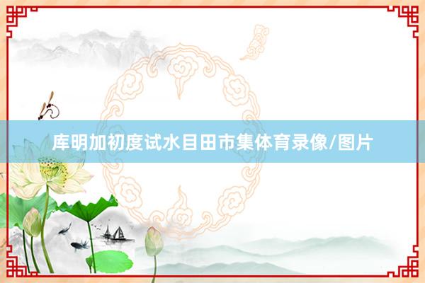 库明加初度试水目田市集体育录像/图片