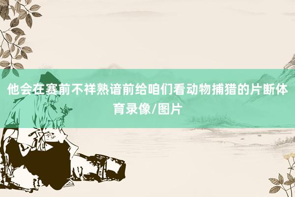 他会在赛前不祥熟谙前给咱们看动物捕猎的片断体育录像/图片