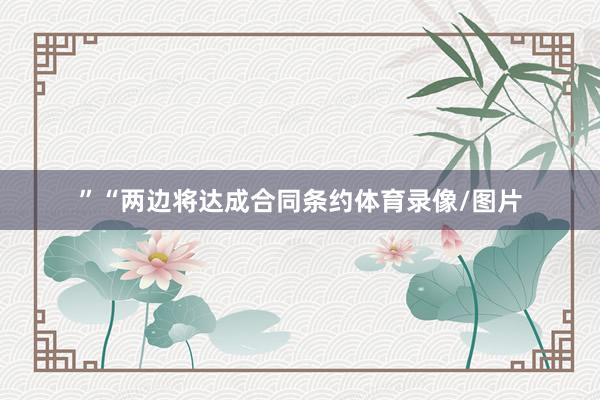 ”“两边将达成合同条约体育录像/图片