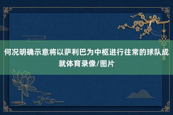 何况明确示意将以萨利巴为中枢进行往常的球队成就体育录像/图片