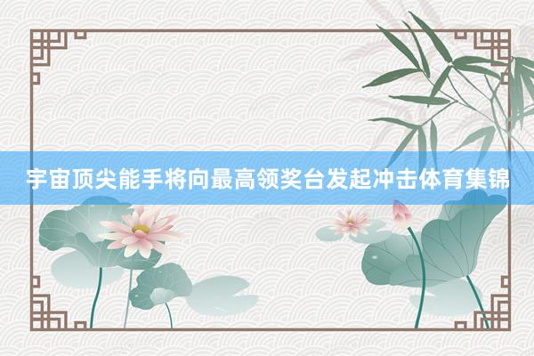 宇宙顶尖能手将向最高领奖台发起冲击体育集锦