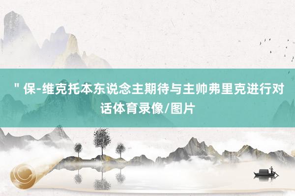＂保-维克托本东说念主期待与主帅弗里克进行对话体育录像/图片