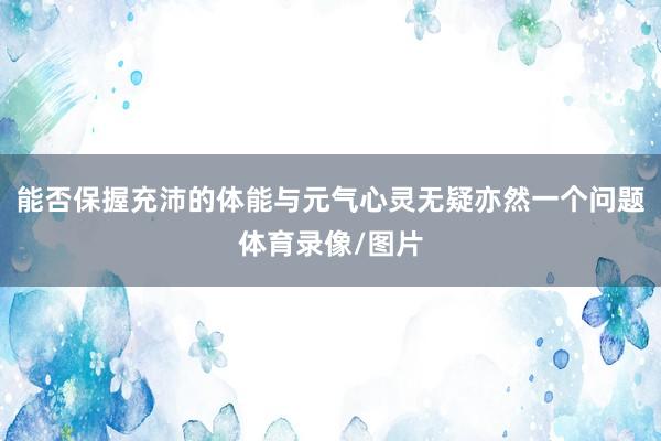 能否保握充沛的体能与元气心灵无疑亦然一个问题体育录像/图片