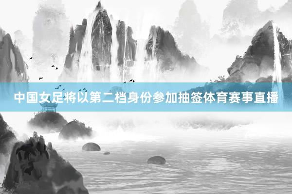 中国女足将以第二档身份参加抽签体育赛事直播