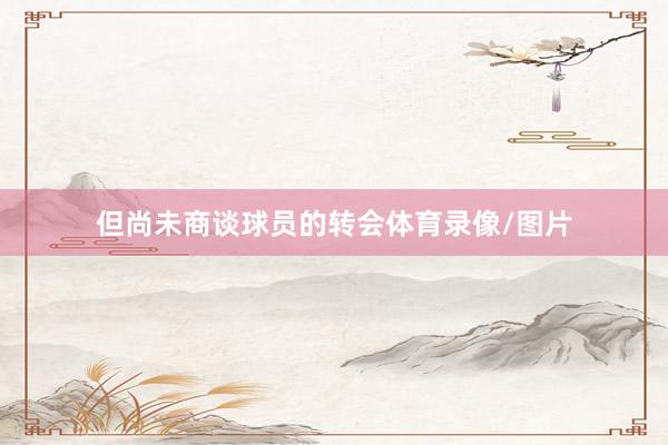但尚未商谈球员的转会体育录像/图片