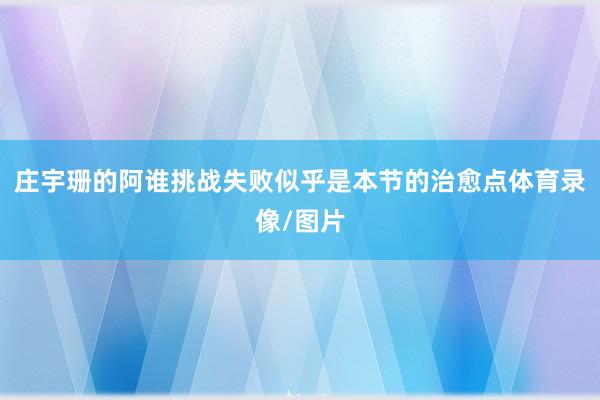 庄宇珊的阿谁挑战失败似乎是本节的治愈点体育录像/图片