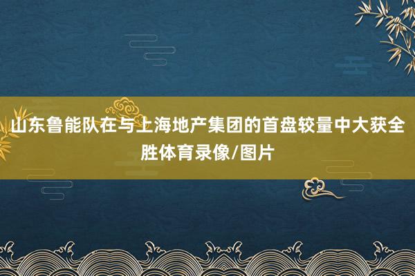 山东鲁能队在与上海地产集团的首盘较量中大获全胜体育录像/图片