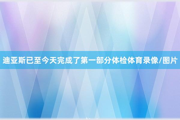 迪亚斯已至今天完成了第一部分体检体育录像/图片