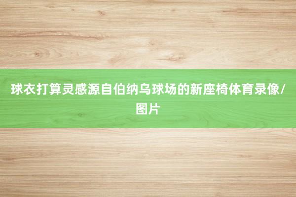 球衣打算灵感源自伯纳乌球场的新座椅体育录像/图片