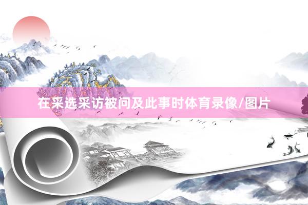 在采选采访被问及此事时体育录像/图片