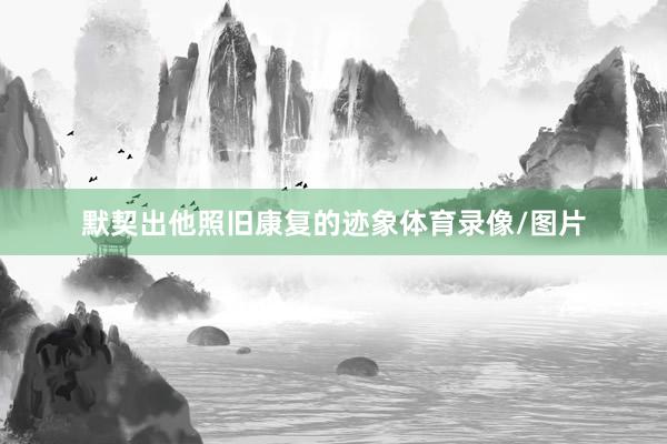 默契出他照旧康复的迹象体育录像/图片