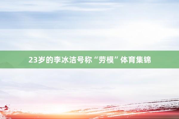 23岁的李冰洁号称“劳模”体育集锦