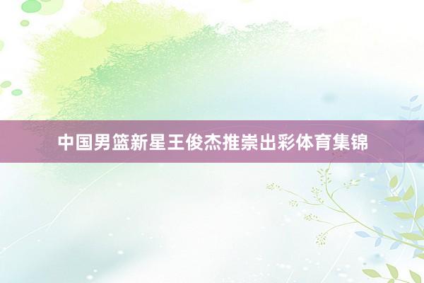 中国男篮新星王俊杰推崇出彩体育集锦
