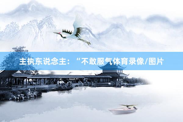 主执东说念主：“不敢服气体育录像/图片