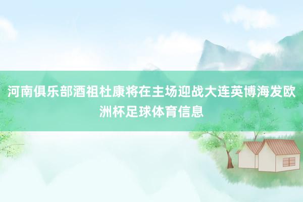 河南俱乐部酒祖杜康将在主场迎战大连英博海发欧洲杯足球体育信息