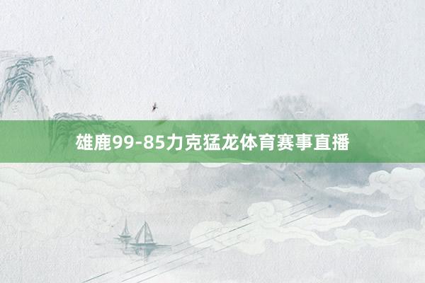 雄鹿99-85力克猛龙体育赛事直播