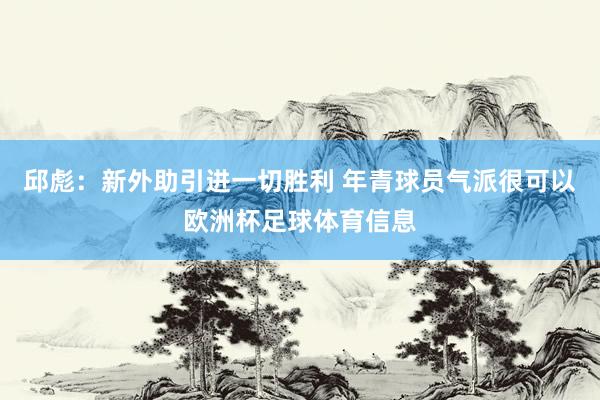 邱彪：新外助引进一切胜利 年青球员气派很可以欧洲杯足球体育信息