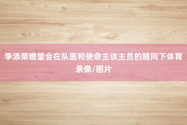 李添荣瞻望会在队医和使命主谈主员的随同下体育录像/图片