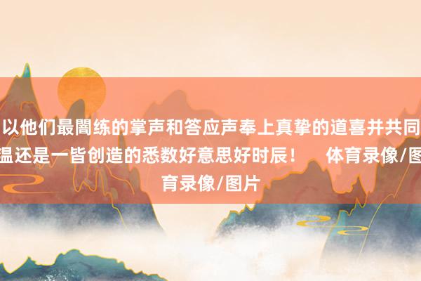 以他们最闇练的掌声和答应声奉上真挚的道喜并共同重温还是一皆创造的悉数好意思好时辰！    体育录像/图片