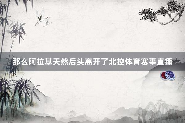 那么阿拉基天然后头离开了北控体育赛事直播