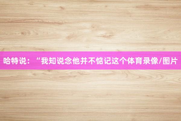 哈特说：“我知说念他并不惦记这个体育录像/图片