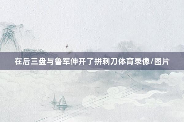 在后三盘与鲁军伸开了拼刺刀体育录像/图片