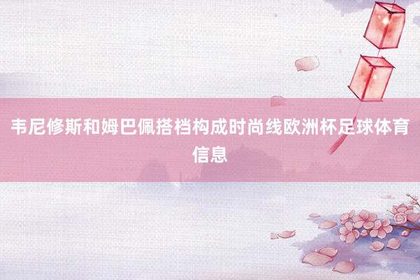 韦尼修斯和姆巴佩搭档构成时尚线欧洲杯足球体育信息