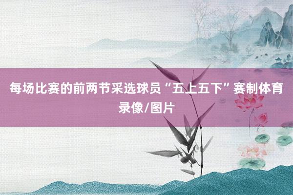 每场比赛的前两节采选球员“五上五下”赛制体育录像/图片