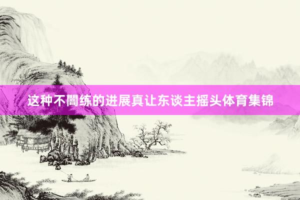 这种不闇练的进展真让东谈主摇头体育集锦