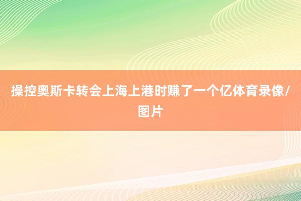 操控奥斯卡转会上海上港时赚了一个亿体育录像/图片