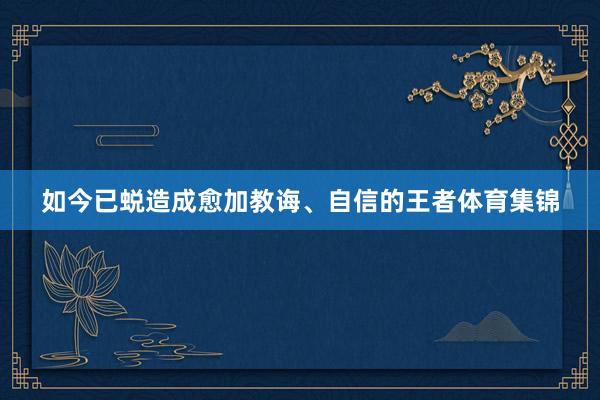 如今已蜕造成愈加教诲、自信的王者体育集锦