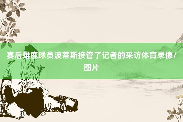 赛后雄鹿球员波蒂斯接管了记者的采访体育录像/图片