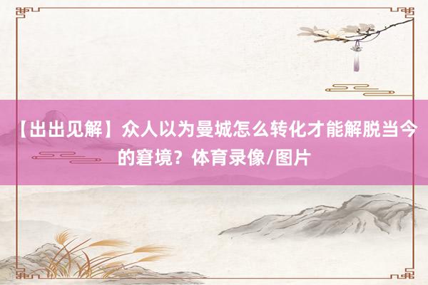 【出出见解】众人以为曼城怎么转化才能解脱当今的窘境？体育录像/图片