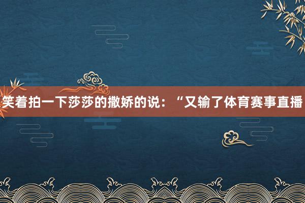 笑着拍一下莎莎的撒娇的说：“又输了体育赛事直播
