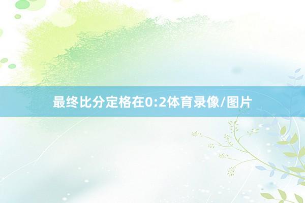 最终比分定格在0:2体育录像/图片