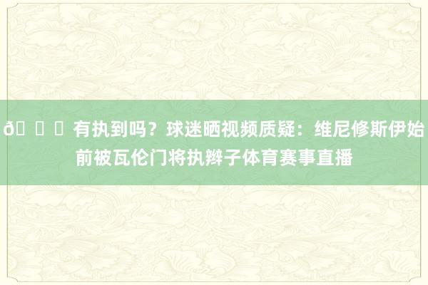 👀有执到吗？球迷晒视频质疑：维尼修斯伊始前被瓦伦门将执辫子体育赛事直播