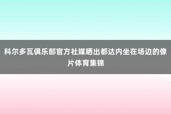 科尔多瓦俱乐部官方社媒晒出都达内坐在场边的像片体育集锦