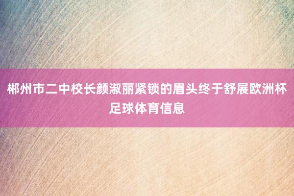 郴州市二中校长颜淑丽紧锁的眉头终于舒展欧洲杯足球体育信息