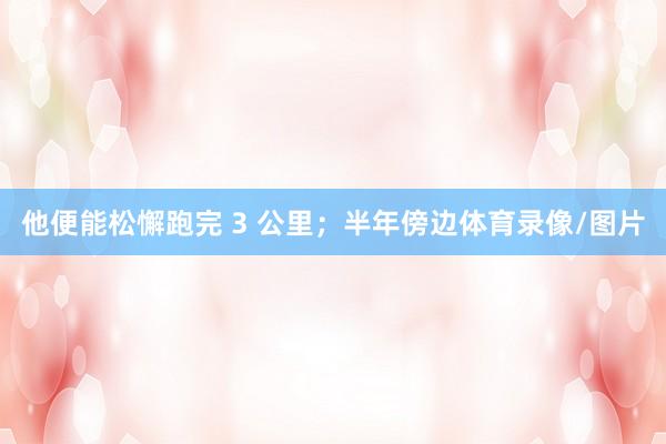 他便能松懈跑完 3 公里；半年傍边体育录像/图片