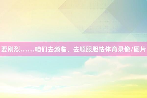 要刚烈……咱们去濒临、去顺服胆怯体育录像/图片