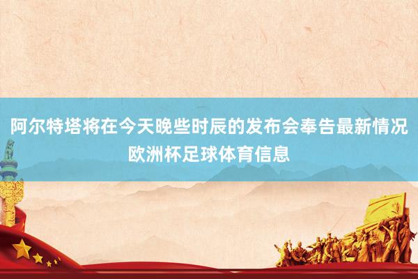 阿尔特塔将在今天晚些时辰的发布会奉告最新情况欧洲杯足球体育信息