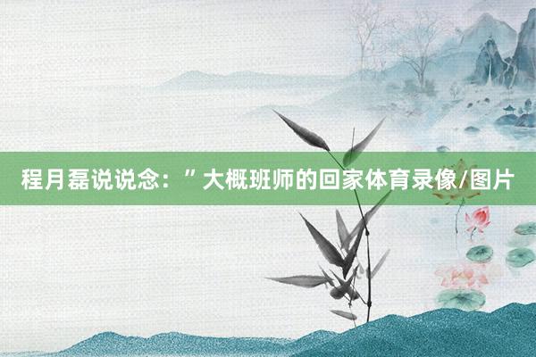 程月磊说说念：”大概班师的回家体育录像/图片