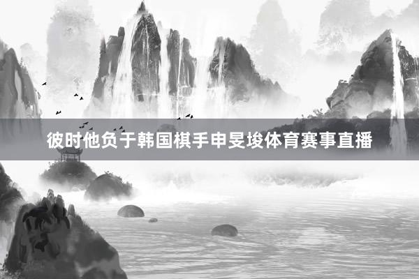 彼时他负于韩国棋手申旻埈体育赛事直播